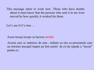 This message starts to work now. Those who have doubts about it must know that the persons who sent it to me were moved by how quickly it worked for them. Let’s see if it’s true…. Acest mesaj incepe sa lucreze  acum .  Aceeia care se indoiesc de asta , trebuie sa stie ca persoanele care au retrimis mesajul inapoi au fost uimiti  de cit de repede a “lucrat” pentru ei . 