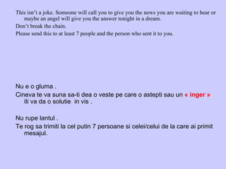 This isn’t a joke. Someone will call you to give you the news you are waiting to hear or maybe an angel will give you the answer tonight in a dream. Don’t break the chain. Please send this to at least 7 people and the person who sent it to you. Nu e o gluma .  Cineva te va suna sa-ti dea o veste pe care o astepti sau un  « inger »  iti va da o solutie  in vis . Nu rupe lantul . Te rog sa trimiti la cel putin 7 persoane si celei/celui de la care ai primit mesajul. 