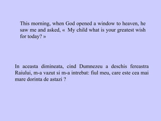 This morning, when God opened a window to heaven, he saw me and asked, «  My child what is your greatest wish for today? » In aceasta dimineata, cind Dumnezeu a deschis fereastra Raiului, m-a vazut si m-a intrebat: fiul meu, care este cea mai mare dorinta de astazi ? 