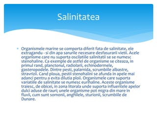  Organismele marine se comporta diferit fata de salinitate, ele
extragandu - si din apa sarurile necesare desfasurarii vietii. Acele
organisme care nu suporta oscilatiile salinitatii se se numesc
stenohaline. Ca exemple de astfel de organisme se citeaza, in
primul rand, planctonul, radiolarii, echinodermele,
gasteropodele. Dintre pesti, palamida, scrumbiile albastre,
stravrizii. Cand ploua, pestii stenohalini se afunda in apele mai
adanci pentru a evita dilutia ploii. Organismele care suporta
variatiile de salinitate se numesc eurihaline. Aceste organisme
traiesc, de obicei, in zona litorala unde suporta influentele apelor
dulci aduse de rauri; unele organisme pot migra din mare in
fluvii, cum sunt somonii, anghilele, sturionii, scrumbiile de
Dunare.
Salinitatea
 