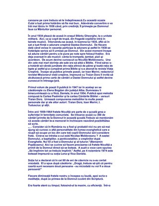 canoane pe care trebuia să le îndeplinească.Cu această ocazie
Culai a luat prima hotărâre să fie mai bun. Adevărata convertire o va
trăi mai târziu în 1938 când, prin credinţă, Îl primeşte pe Domnnul
Isus ca Mântuitor personal.
În anul 1934 pleacă de acasă în oraşul Sfântu Gheorghe, la o unitate
militară. Aici, ca şi copil de trupă, din fragedă copilărie intră în
tainele muzicii. Întorcându-se acasă, în toamna lui 1935, află că în
sat a luat fiinţă o adunare creştină Oastea Domnului. De fiecare
dată când venea în vacanţe participa la adunare şi astfel în 1938 se
hotărăşte serios să îl urmeze pe Domnul. Din acest moment începe
să adune cântări pentru a le pune pe note spre folosul fraţilor. Era
deja avansat în ale muzicii: cânta la trompetă, ţambal, pian şi
acordeon. De acum devine cunoscut ca Niculiţă Moldoveanu. Una
din cele mai mari dorinţe ale sale era să aibă o Biblie. Fiind sărac s-
a hotărât să vândă jumătate din raţia zilnică de pâine şi toată raţia de
lapte şi astfel şi-a cumpărat prima Biblie şi s-a abonat la revista Viaţa
Creştină. Începe să publice primele poezii, iar Ioan Marini, redactorul
revistei Misionarul vieţii creştine, împreună cu Traian Dorz îl invită să
alcătuiască prima carte de cântări a Oastei Domnului şi astfel devine
cunoscut în întreaga ţară.
Primul volum de poezii îl publică în 1947 iar în acelaşi an se
căsătoreşte cu Elena Bogdan din judeţul Alba. Dumnezeu îi
binecuvintează cu o fiică, Daniela, în anul 1954. Publică apoi melodia
compusă la Cartea Psalmilor şi la cartea Cântările Bibliei – versuri
Traian Dorz. Urmează compunerea melodiilor la multe poezii
personale dar şi ale altor autori: Traian Dorz, Ioan Marini, I.
Tudusciuc şi alţii.
Între anii 1959-1964 fratele Niculiţă are parte de o şcoală grea a
suferinţei în temniţele comuniste. Se întoarce acasă cu 360 de
cântări primite de la Domnul în această şcoală.Trebuie să menţionăm
că aceste cântări le-a memorat în închisoare neavând posibilitatea
să scrie.
„… Consider că în România nu a fost şi probabil nici nu am să mai
ajung să cunosc o altă personalitate din lumea evanghelică care a
reuşit să ocupe un loc din care toţi copiii Domnului să-l considere
frate. Cineva se întreba a cui este Nicolae Moldoveanu ? A oastei
Domnului, a baptiştilor, a penticostalilor, a creştinilor după
Evanghelie. Nu! El a fost a Domnului şi al tuturor.”(Beniamin
Poplăceanu) Aici se cuvine să facem precizarea că fratele Niculiţă a
primit de la Domnul direct să se boteze. A auzit o voce care spunea
„Să împlinim tot ce trebuie împlinit.” Astfel, pe 4 noiembrie 1974 este
botezat împreună cu soţia Lena şi fiica Daniela.
Soţia lui a declarat că în cei 60 de ani de căsnicie nu s-au certat
vreodată. El a spus după căsătorie: „Dragă, trebuie să ştii că pentru
ceartă sunt necesare două persoane - eu niciodată nu voi fi a doua
persoană!”
Fiecare dimineaţă fratele nostru o începea cu laudă, apoi scria o
meditaţie, după ce primea de la Domnul cuvânt din Scriptură.
Era foarte atent cu timpul, folosind-ul la maxim, cu eficienţă. Într-o
 
