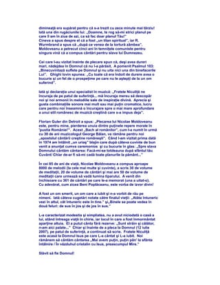 dimineaţă era supărat pentru că s-a trezit cu zece minute mai târziu!
Iată una din rugăciunile lui: „Doamne, te rog să-mi strici planul pe
care îl am în ziua de azi, ca să fac doar planul Tău!”
Cineva a spus despre el că a fost „un titan spiritual”, iar R.
Wurmbrand a spus că „după ce venea de la tortură zâmbea”.
Moldoveanu a petrecut cinci ani în temniţele comuniste pentru
singura vină că a compus cântări pentru slava lui Dumnezeu.
Cei care l-au vizitat înainte de plecare spun că, deşi avea dureri
mari, nădejdea în Domnul că nu l-a părăsit. A pomenit Psalmul 103:
„Binecuvintază suflete pe Domnul şi nu uita nici una din binefacerile
Lui”. Ghighi Iovin spunea: „Cu toate că era îndoit de durere avea o
bucurie şi un fel de o prospeţime pe care nu le aştepţi de la un om
suferind”.
Iată şi declaraţia unui specialist în muzică: „Fratele Niculiţă ne
încuraja de pe patul de suferinţă... mă încuraja mereu să descopăr
noi şi noi armonii în melodiile sale de inspiraţie divină. Aprecia şi
gusta combinaţiile sonore mai mult sau mai puţin cromatice, lucru
care pentru noi înseamnă o încurajare spre o mai mare aprofundare
a unui stil românesc de muzică creştină care s-a impus deja”.
Florian Guler din Detroit a spus: „Plecarea lui Nicolae Moldoveanu
este, pentru mine, pierderea unuia dintre puţinele repere morale în
'pustia României'”. Acest „Bach al românilor”, cum l-a numit în urmă
cu 30 de ani muzicologul George Bălan, va rămâne pentru noi
„apostolul cântării creştine româneşti”. Când l-am vizitat prima dată
în 1974 am întâlnit „un uriaş” blajin care după câteva cuvinte de bun
venit a anunţat cumva ceremonios şi cu bucurie în glas: „Spre slava
Domnului cântăm cântarea: Facă-mi-se totdeauna după sfântul tău
Cuvânt/ Chiar de-ar fi să-mi cadă toate planurile la pământ...”
În cei 85 de ani de viaţă, Nicolae Moldoveanu a compus aproape
8000 de melodii (la cele mai multe şi cuvinte), a scris 30 de volume
de meditaţii, 20 de volume de cântări şi mai are 50 de volume de
meditaţii care urmează să vadă lumina tiparului. A venit din
închisoare cu 361 de căntări pe care le-a memorat (una a uitat-o).
Cu adevărat, cum zicea Beni Poplăceanu, este vorba de izvor divin!
A fost un om smerit, un om care a iubit şi n-a vorbit de rău pe
nimeni. Iată câteva cugetări notate către finalul vieţii: „Atâta întuneric
vezi în altul, cât întuneric este în tine.” şi„Binele se poate vedea în
două feluri: de sus în jos şi de jos în sus.”
L-a caracterizat modestia şi simpliatea, nu a avut niciodată o casă a
lui, stând întreaga viaţă în chirie, iar locul în care a fost înmormântat
aparţine altuia. El a putut cânta fără rezerve: „Sunt străin şi călător,
n-am aici palate...” Chiar şi înainte de a pleca la Domnul (12 iulie
2007), pe patul de suferinţă, a continuat să scrie. Fratele Niculiţă
este acasă la Domnul Isus pe care L-a cântat şi L-a iubit. Noi
rămânem să cântăm cântarea „Mai avem puţin, puţin pân' la sfânta
întâlnire / În văzduhul cristalin cu Isus, preascumpul Mire.”
Slăvit să fie Domnul!
 