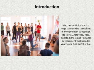 Introduction
Viatcheslav Goloubov is a
Yoga trainer who specializes
in Movement in Vancouver,
Ido Portal, AcroYoga, Yoga,
Sports, Fitness and Personal
Development that based in
Vancouver, British Columbia.
 