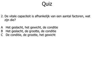 Quiz
2. De vitale capaciteit is afhankelijk van een aantal factoren, wat
zijn die?
A Het geslacht, het gewicht, de conditie
B Het geslacht, de grootte, de conditie
C De conditie, de grootte, het gewicht
 