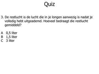 Quiz
3. De restlucht is de lucht die in je longen aanwezig is nadat je
volledig hebt uitgeademd. Hoeveel bedraagt die restlucht
gemiddeld?
A 0,5 liter
B 1,5 liter
C 3 liter
 