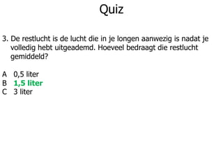 Quiz
3. De restlucht is de lucht die in je longen aanwezig is nadat je
volledig hebt uitgeademd. Hoeveel bedraagt die restlucht
gemiddeld?
A 0,5 liter
B 1,5 liter
C 3 liter
 