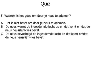 Quiz
5. Waarom is het goed om door je neus te ademen?
A Het is niet beter om door je neus te ademen.
B De neus warmt de ingeademde lucht op en dat komt omdat de
neus neusslijmvlies bevat.
C De neus bevochtigd de ingeademde lucht en dat komt omdat
de neus neusslijmvlies bevat.
 
