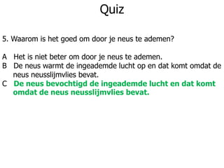 Quiz
5. Waarom is het goed om door je neus te ademen?
A Het is niet beter om door je neus te ademen.
B De neus warmt de ingeademde lucht op en dat komt omdat de
neus neusslijmvlies bevat.
C De neus bevochtigd de ingeademde lucht en dat komt
omdat de neus neusslijmvlies bevat.
 