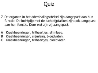 Quiz
7. De organen in het ademhalingsstelsel zijn aangepast aan hun
functie. De luchtpijp met de luchtpijptakken zijn ook aangepast
aan hun functie. Door wat zijn zij aangepast.
A Kraakbeenringen, trilhaartjes, slijmlaag.
B Kraakbeenringen, slijmlaag, bloedvaten.
C Kraakbeenringen, trilhaartjes, bloedvaten.
 