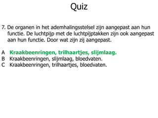 Quiz
7. De organen in het ademhalingsstelsel zijn aangepast aan hun
functie. De luchtpijp met de luchtpijptakken zijn ook aangepast
aan hun functie. Door wat zijn zij aangepast.
A Kraakbeenringen, trilhaartjes, slijmlaag.
B Kraakbeenringen, slijmlaag, bloedvaten.
C Kraakbeenringen, trilhaartjes, bloedvaten.
 