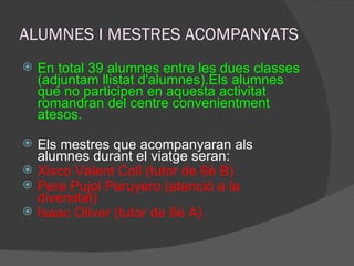 ALUMNES I MESTRES ACOMPANYATS En total 39 alumnes entre les dues classes (adjuntam llistat d'alumnes).Els alumnes que no participen en aquesta activitat romandran del centre convenientment atesos. Els mestres que acompanyaran als alumnes durant el viatge seran: Xisco Valent Coll (tutor de 6è B) Pere Pujol Peruyero (atenció a la diversitat) Isaac Oliver (tutor de 6è A) 