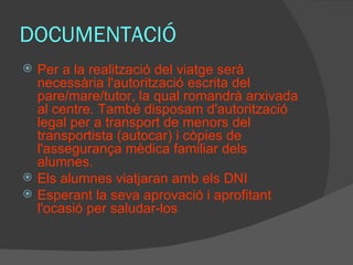 DOCUMENTACIÓ Per a la realització del viatge serà necessària l'autorització escrita del pare/mare/tutor, la qual romandrà arxivada al centre. També disposam d'autorització legal per a transport de menors del transportista (autocar) i còpies de l'assegurança mèdica familiar dels alumnes. Els alumnes viatjaran amb els DNI Esperant la seva aprovació i aprofitant l'ocasió per saludar-los 