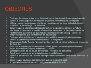 OBJECTIUS Participar de manera activa en el desenvolupament de les pràctiques experimentals Valorar la pròpia capacitat per resoldre situacions problemàtiques plantejades Utilitzar mapes i brúixoles per orientar-se i localitzar els punts de trobada i situació. Fomentar l’autoconfiança i l’autoestima Desenvolupar la tolerància i el respecte tant per les persones com per la natura. Interès per superar-se a sí mateix, afrontant les seves pors i superar els seus límits. Realitzar amb autonomia les activitats que comporta la vida en grup i valorar les relacions afectives que s’estableixen en aquest grup. Participar a les activitats en grup de manera solidària, cooperativa i responsable. Millorar el desenvolupament de la creativitat i la imaginació Ser capaços d’estar fora de l’ambient familiar i aprendre a cercar solucions a problemes del dia a dia. Tenir una actitud de respecte cap als monitors, guies i persones que ens orienten durant les activitats lúdiques, esportives i culturals. Ser responsables de les seves pertinences i respectar les dels altres. Gaudir amb respecte de les activitats esportives i lúdiques Valorar la importància de l’activitat física pel desenvolupament del sistema muscular i la salut. Desenvolupar pautes de comportament que afavoreixen la salut. Adoptar els hàbits d’alimentació i d’higiene necessaris dia a dia. 
