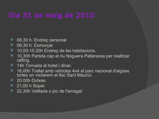 Dia 31 de maig de 2010 08,30 h. Endreç personal 09,30 h. Esmorçar 10,00-10,30h Endreç de les habitacions. 10,30h Partida cap al riu Noguera Pallaressa per realitzar rafting. 14h Tornada al hotel i dinar. 16,00h Trallat amb vehicles 4x4 al parc nacional d'aigües tortes on visitarem el llac Sant Maurici. 20.00h Dutxes. 21,00 h Sopar. 22,30h Vetllada o joc de l'amagat 