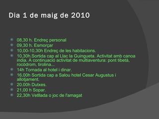 Dia 1 de maig de 2010 08,30 h. Endreç personal 09,30 h. Esmorçar 10,00-10,30h Endreç de les habitacions. 10,30h.Sortida cap al Llac la Guingueta. Activitat amb canoa india. A continuació activitat de multiaventura: pont tibetà, rocòdrom, tirolina... 14h Tornada al hotel i dinar. 16,00h Sortida cap a Salou hotel Cesar Augustus i allotjament. 20.00h Dutxes. 21,00 h Sopar. 22,30h Vetllada o joc de l'amagat 