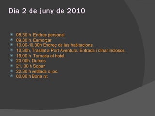 Dia 2 de juny de 2010 08,30 h. Endreç personal 09,30 h. Esmorçar 10,00-10,30h Endreç de les habitacions. 10,30h. Trasllat a Port Aventura. Entrada i dinar inclosos. 19,00 h. Tornada al hotel. 20.00h. Dutxes. 21, 00 h Sopar 22,30 h vetllada o joc. 00,00 h Bona nit 