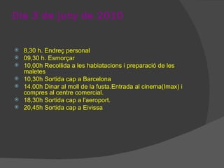 Dia 3 de juny de 2010 8,30 h. Endreç personal 09,30 h. Esmorçar 10,00h Recollida a les habiatacions i preparació de les maletes 10,30h Sortida cap a Barcelona  14.00h Dinar al moll de la fusta.Entrada al cinema(Imax) i compres al centre comercial. 18,30h Sortida cap a l'aeroport. 20,45h Sortida cap a Eivissa 