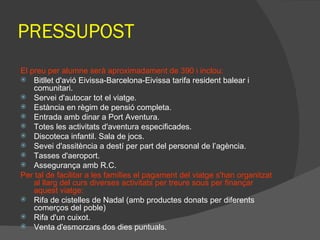 PRESSUPOST El preu per alumne serà aproximadament de 390 i inclou: Bitllet d'avió Eivissa-Barcelona-Eivissa tarifa resident balear i comunitari. Servei d'autocar tot el viatge. Estància en règim de pensió completa. Entrada amb dinar a Port Aventura. Totes les activitats d'aventura especificades. Discoteca infantil. Sala de jocs. Sevei d'assitència a destí per part del personal de l’agència. Tasses d'aeroport. Assegurança amb R.C. Per tal de facilitar a les famílies el pagament del viatge s'han organitzat al llarg del curs diverses activitats per treure sous per finançar aquest viatge: Rifa de cistelles de Nadal (amb productes donats per diferents comerços del poble) Rifa d'un cuixot. Venta d'esmorzars dos dies puntuals. 