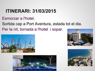 ITINERARI: 31/03/2015
Esmorzar a l'hotel.
Sortida cap a Port Aventura, estada tot el dia.
Per la nit, tornada a l'hotel i sopar.
 