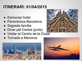 ITINERARI: 01/04/2015
● Esmorzar hotel
● Panoràmica Barcelona
● Sagrada família
● Dinar pel Centre (junts)
● Visitar el Centre de la Ciutat
● Tornada a Menorca
 