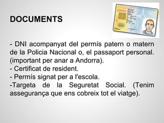 DOCUMENTS
- DNI acompanyat del permís patern o matern
de la Policia Nacional o, el passaport personal.
(important per anar a Andorra).
- Certificat de resident.
- Permís signat per a l'escola.
-Targeta de la Seguretat Social. (Tenim
assegurança que ens cobreix tot el viatge).
 