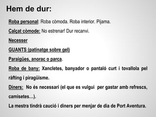 Hem de dur:
Roba personal: Roba còmoda. Roba interior. Pijama.
Calçat còmode: No estrenar! Dur recanvi.
Necesser
GUANTS (patinatge sobre gel)
Paraigües, anorac o parca.
Roba de bany: Xancletes, banyador o pantaló curt i tovallola pel
ràfting i piragüisme.
Diners: No és necessari (el que es vulgui per gastar amb refrescs,
camisetes…).
La mestra tindrà caució i diners per menjar de dia de Port Aventura.
 