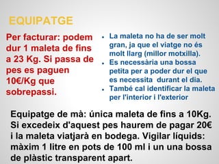 EQUIPATGE
Per facturar: podem
dur 1 maleta de fins
a 23 Kg. Si passa de
pes es paguen
10€/Kg que
sobrepassi.
Equipatge de mà: única maleta de fins a 10Kg.
Si excedeix d'aquest pes haurem de pagar 20€
i la maleta viatjarà en bodega. Vigilar líquids:
màxim 1 litre en pots de 100 ml i un una bossa
de plàstic transparent apart.
● La maleta no ha de ser molt
gran, ja que el viatge no és
molt llarg (millor motxilla).
● Es necessària una bossa
petita per a poder dur el que
es necessita durant el dia.
● També cal identificar la maleta
per l'interior i l'exterior
 