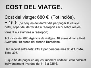 COST DEL VIATGE.
Cost del viatge: 680 € (Tot inclòs).
+ 15 € (de coques del darrer dia per pagar la caució
hotel, sopar del darrer dia a l’aeroport i si hi sobra res es
tornarà als alumnes a l’aeroport).
Tot inclòs és: 660 Agència de viatges. 10 euros dinar a Port
Aventura. 10 euros del dinar a Barcelona.
Han recollit entre tots: 215 € per persona més 90 d’APIMA.
Total 305.
El que ha de pagar en aquest moment cadascú està calculat
individualment i va des de 11,5 a 225 €.
 