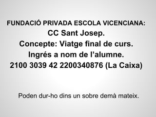 FUNDACIÓ PRIVADA ESCOLA VICENCIANA:
CC Sant Josep.
Concepte: Viatge final de curs.
Ingrés a nom de l’alumne.
2100 3039 42 2200340876 (La Caixa)
Poden dur-ho dins un sobre demà mateix.
 