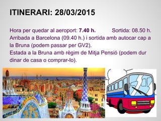 ITINERARI: 28/03/2015
Hora per quedar al aeroport: 7.40 h. Sortida: 08.50 h.
Arribada a Barcelona (09.40 h.) i sortida amb autocar cap a
la Bruna (podem passar per GV2).
Estada a la Bruna amb règim de Mitja Pensió (podem dur
dinar de casa o comprar-lo).
 