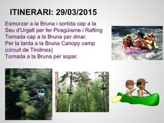 Esmorzar a la Bruna i sortida cap a la
Seu d'Urgell per fer Piragüisme i Rafting
Tornada cap a la Bruna per dinar.
Per la tarda a la Bruna Canopy camp
(circuit de Tirolines)
Tornada a la Bruna per sopar.
ITINERARI: 29/03/2015
 