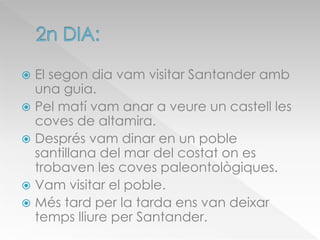  El segon dia vam visitar Santander amb
una guia.
 Pel matí vam anar a veure un castell les
coves de altamira.
 Després vam dinar en un poble
santillana del mar del costat on es
trobaven les coves paleontològiques.
 Vam visitar el poble.
 Més tard per la tarda ens van deixar
temps lliure per Santander.
 