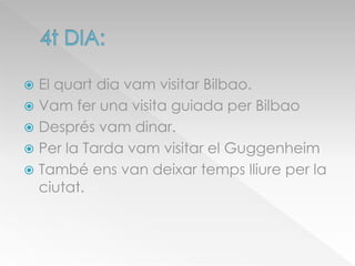  El quart dia vam visitar Bilbao.
 Vam fer una visita guiada per Bilbao
 Després vam dinar.
 Per la Tarda vam visitar el Guggenheim
 També ens van deixar temps lliure per la
ciutat.
 