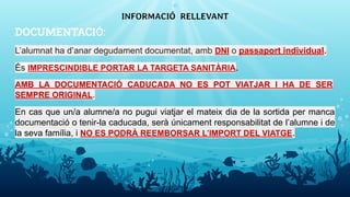 DOCUMENTACIÓ:
L’alumnat ha d’anar degudament documentat, amb DNI o passaport individual.
És IMPRESCINDIBLE PORTAR LA TARGETA SANITÀRIA.
AMB LA DOCUMENTACIÓ CADUCADA NO ES POT VIATJAR I HA DE SER
SEMPRE ORIGINAL.
En cas que un/a alumne/a no pugui viatjar el mateix dia de la sortida per manca
documentació o tenir-la caducada, serà únicament responsabilitat de l’alumne i de
la seva família, i NO ES PODRÀ REEMBORSAR L’IMPORT DEL VIATGE.
INFORMACIÓ RELLEVANT
11
 