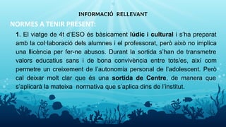 NORMES A TENIR PRESENT:
1. El viatge de 4t d’ESO és bàsicament lúdic i cultural i s’ha preparat
amb la col·laboració dels alumnes i el professorat, però això no implica
una llicència per fer-ne abusos. Durant la sortida s’han de transmetre
valors educatius sans i de bona convivència entre tots/es, així com
permetre un creixement de l’autonomia personal de l’adolescent. Però
cal deixar molt clar que és una sortida de Centre, de manera que
s’aplicarà la mateixa normativa que s’aplica dins de l’institut.
INFORMACIÓ RELLEVANT
12
 