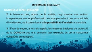 NORMES A TENIR PRESENT:
2. A l’alumnat que, abans de la sortida, hagi mostrat una actitud
irrespectuosa vers el professorat o els companys/es i que acumuli fulls
d’incidències, se li comunicarà la impossibilitat d’assistir a la sortida.
3. S’han de seguir, a tots els espais, les mesures bàsiques de protecció
de la COVID-19 que ens demanin (per exemple, ús de la mascareta
obligatòria en transport).
INFORMACIÓ RELLEVANT
13
 