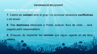 NORMES A TENIR PRESENT:
7. Caldrà ser solidari amb el grup i no provocar situacions conflictives
o de tensió.
8. Tota destrossa efectuada a l’hotel, autocar, llocs de visita ... serà
pagada pel/s responsable/s.
9. S’hauran de respectar les normes que siguin vigents en els llocs
visitats.
INFORMACIÓ RELLEVANT
15
 