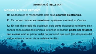 NORMES A TENIR PRESENT:
10. Cadascú es fa responsable dels seus aparells electrònics.
11. Es podran revisar les maletes en qualsevol moment, si s’escau.
12. En cas d’alteració de qualsevol dels punts d’aquesta normativa se’n
donarà comunicació telefònica a la família i l’alumne podrà ser retornat
cap a casa amb el primer mitjà de transport que surti (les despeses del
viatge aniran a càrrec de la mateixa família).
INFORMACIÓ RELLEVANT
16
 
