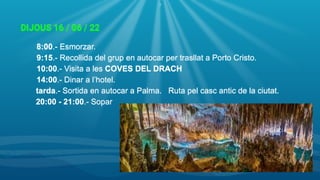 DIJOUS 16 / 06 / 22
8:00.- Esmorzar.
9:15.- Recollida del grup en autocar per trasllat a Porto Cristo.
10:00.- Visita a les COVES DEL DRACH
14:00.- Dinar a l’hotel.
tarda.- Sortida en autocar a Palma. Ruta pel casc antic de la ciutat.
20:00 - 21:00.- Sopar
7
 