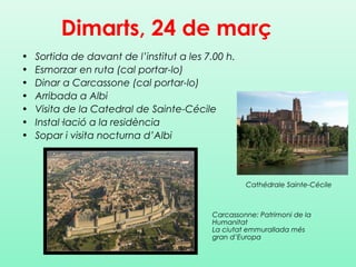 Dimarts, 24 de març
• Sortida de davant de l’institut a les 7.00 h.
• Esmorzar en ruta (cal portar-lo)
• Dinar a Carcassone (cal portar-lo)
• Arribada a Albi
• Visita de la Catedral de Sainte-Cécile
• Instal·lació a la residència
• Sopar i visita nocturna d’Albi
Carcassonne: Patrimoni de la
Humanitat
La ciutat emmurallada més
gran d’Europa
Cathédrale Sainte-Cécile
 