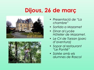 • Presentació de “La
chambre”
• Sortida a Mazamet
• Dinar al Lycée
Hôtelier de Mazamet.
• Le Cri de Tarzan (parc
d’aventura)
• Sopar al restaurant
“Le Pontié”
• Soirée amb els
alumnes de Rascol
Dijous, 26 de març
 