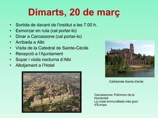 Dimarts, 20 de març
• Sortida de davant de l’institut a les 7.00 h.
• Esmorzar en ruta (cal portar-lo)
• Dinar a Carcassone (cal portar-lo)
• Arribada a Albi
• Visita de la Catedral de Sainte-Cécile
• Recepció a l’Ajuntament
• Sopar i visita nocturna d’Albi
• Allotjament a l’Hotel
Carcassonne: Patrimoni de la
Humanitat
La ciutat emmurallada més gran
d’Europa
Cathédrale Sainte-Cécile
 