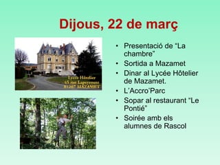 • Presentació de “La
chambre”
• Sortida a Mazamet
• Dinar al Lycée Hôtelier
de Mazamet.
• L’Accro’Parc
• Sopar al restaurant “Le
Pontié”
• Soirée amb els
alumnes de Rascol
Dijous, 22 de març
 