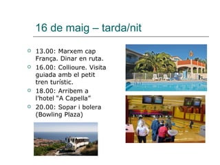 16 de maig – tarda/nit
 13.00: Marxem cap
França. Dinar en ruta.
 16.00: Collioure. Visita
guiada amb el petit
tren turístic.
 18.00: Arribem a
l’hotel “A Capella”
 20.00: Sopar i bolera
(Bowling Plaza)
 