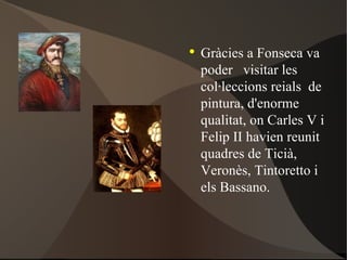 Gràcies a Fonseca va poder  visitar les col·leccions reials  de pintura, d'enorme  qualitat, on Carles V  i Felip II  havien reunit quadres de Ticià , Veronès , Tintoretto  i els Bassano . 