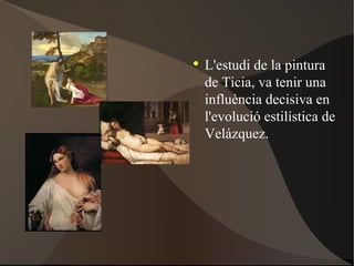 L'estudi de la pintura de Ticia, va tenir una influència decisiva en l'evolució estilística de Velázquez. 