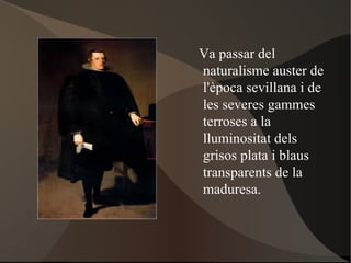 Va passar del  naturalisme auster de l'època sevillana i de les severes gammes terroses a la lluminositat dels grisos plata i blaus transparents de la maduresa. 