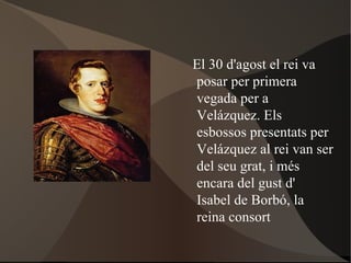 El 30 d'agost  el rei va posar per primera vegada per a Velázquez. Els esbossos presentats per Velázquez al rei van ser del seu grat, i més encara del gust d' Isabel de Borbó , la reina consort 