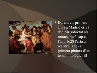 Durant els primers anys a Madrid es va dedicar sobretot als retrats, però cap a l'any 1628 l'artista realitzà la seva primera pintura d'un tema mitològic : El triomf de Bacus. 