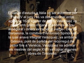 PRIMER VIATGE A ITÀLIA. El viatge d'estudis a Itàlia va ser autoritzat per Felip IV al juny i es va desenvolupar entre agost de 1629 i gener de 1631. Velázquez va partir amb grans mitjans econòmics-el sou assegurat i diners extra per al viatge-. Des de Barcelona, la comitiva d'Ambrosio Spínola en la qual anava integrat Velázquez, va arribar a Gènova, punt de partida del recorregut del pintor fins a Venècia, Velázquez va admirar als mestres del segle XVI i va copiar algunes obres de Tintoretto. 